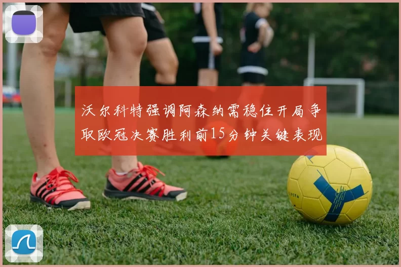 沃尔科特强调阿森纳需稳住开局争取欧冠决赛胜利前15分钟关键表现