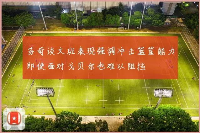 芬奇谈文班表现强调冲击篮筐能力即使面对戈贝尔也难以阻挡