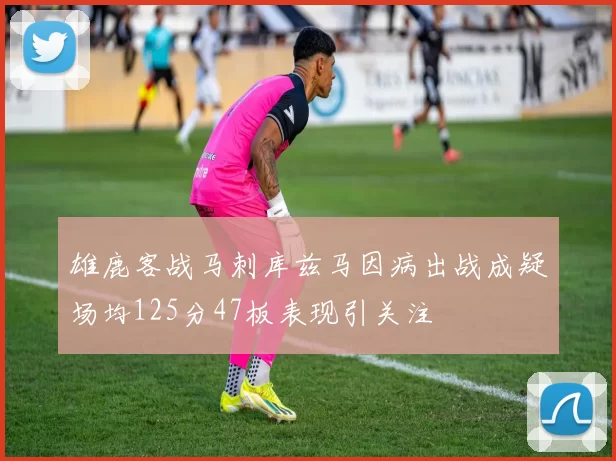 雄鹿客战马刺库兹马因病出战成疑场均125分47板表现引关注