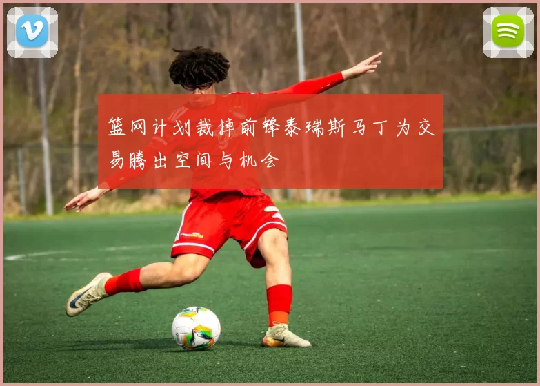 篮网计划裁掉前锋泰瑞斯马丁为交易腾出空间与机会