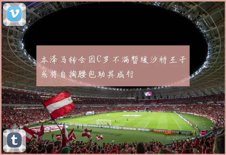本泽马转会因C罗不满暂缓沙特王子或将自掏腰包助其成行