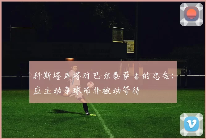 科斯塔库塔对巴尔泰萨吉的忠告：应主动争球而非被动等待