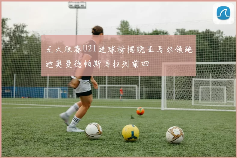 五大联赛U21进球榜揭晓亚马尔领跑迪奥曼德帕斯马拉列前四