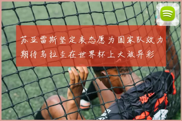 苏亚雷斯坚定表态愿为国家队效力期待乌拉圭在世界杯上大放异彩