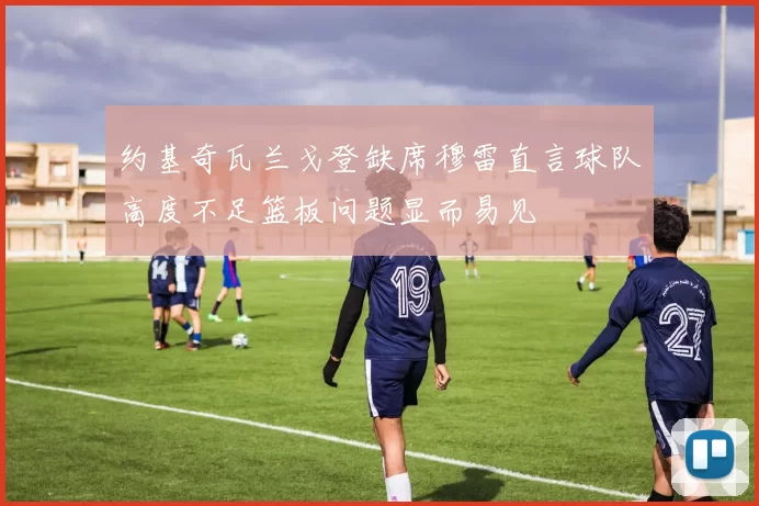 约基奇瓦兰戈登缺席穆雷直言球队高度不足篮板问题显而易见