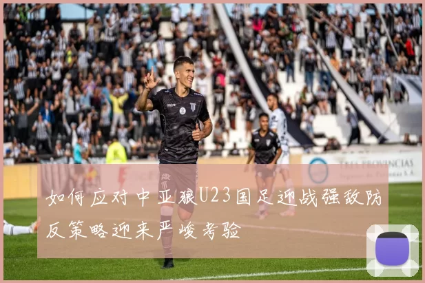 如何应对中亚狼U23国足迎战强敌防反策略迎来严峻考验