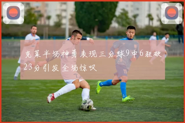 克莱半场神勇表现三分球9中6狂砍23分引发全场惊叹