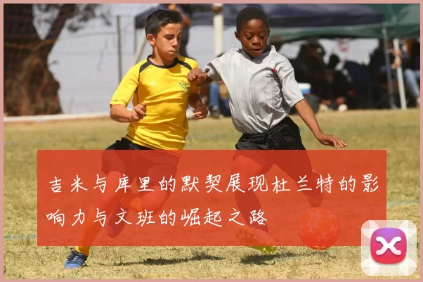 吉米与库里的默契展现杜兰特的影响力与文班的崛起之路
